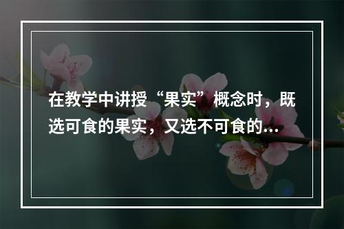 在教学中讲授“果实”概念时，既选可食的果实，又选不可食的果实