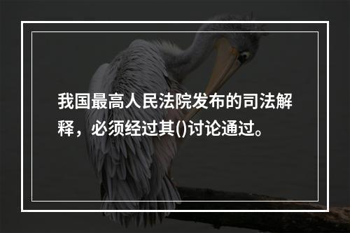 我国最高人民法院发布的司法解释，必须经过其()讨论通过。