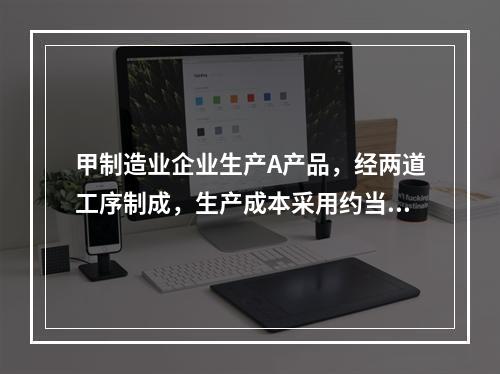 甲制造业企业生产A产品，经两道工序制成，生产成本采用约当产量