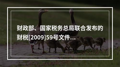 财政部、国家税务总局联合发布的财税[2009]59号文件和现