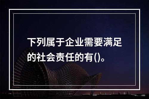 下列属于企业需要满足的社会责任的有()。