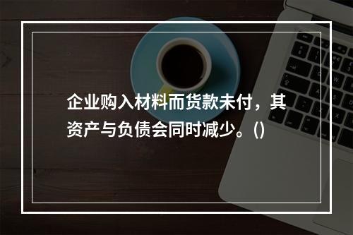 企业购入材料而货款未付，其资产与负债会同时减少。()