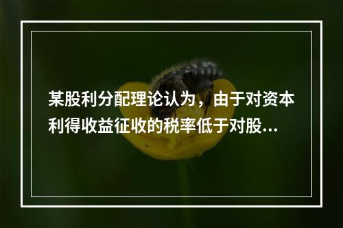 某股利分配理论认为，由于对资本利得收益征收的税率低于对股利收