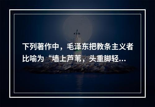 下列著作中，毛泽东把教条主义者比喻为“墙上芦苇，头重脚轻根底