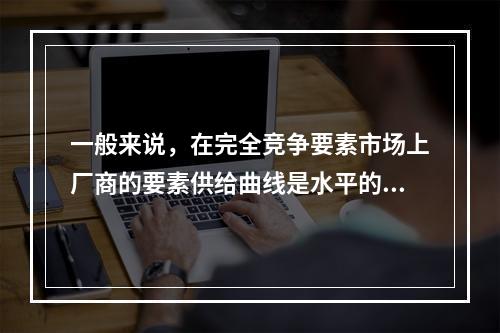 一般来说，在完全竞争要素市场上厂商的要素供给曲线是水平的，且