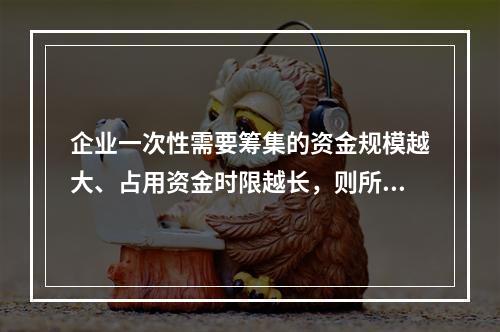 企业一次性需要筹集的资金规模越大、占用资金时限越长，则所承担