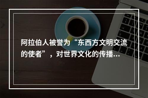 阿拉伯人被誉为“东西方文明交流的使者”，对世界文化的传播与交