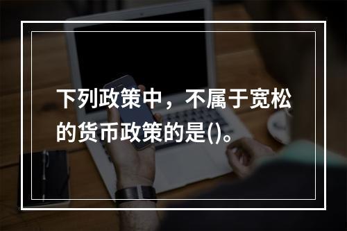 下列政策中，不属于宽松的货币政策的是()。