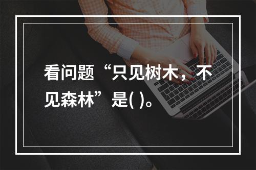 看问题“只见树木，不见森林”是( )。