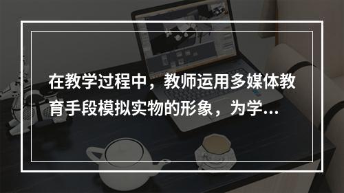 在教学过程中，教师运用多媒体教育手段模拟实物的形象，为学生提