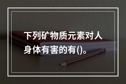 下列矿物质元素对人身体有害的有()。