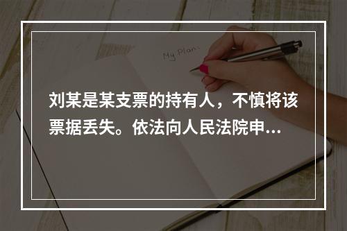 刘某是某支票的持有人，不慎将该票据丢失。依法向人民法院申请了