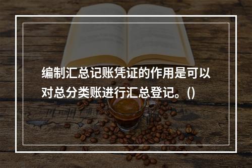 编制汇总记账凭证的作用是可以对总分类账进行汇总登记。()