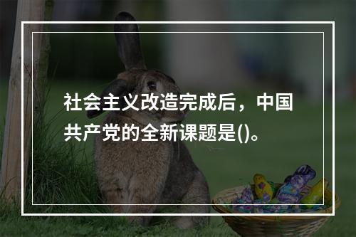 社会主义改造完成后，中国共产党的全新课题是()。