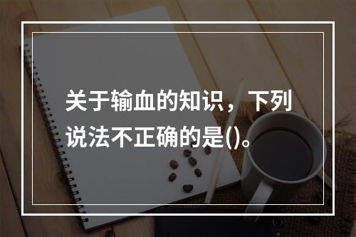 关于输血的知识，下列说法不正确的是()。