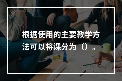 根据使用的主要教学方法可以将课分为（）。