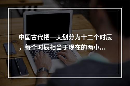 中国古代把一天划分为十二个时辰，每个时辰相当于现在的两小时。