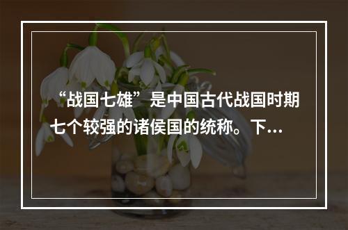 “战国七雄”是中国古代战国时期七个较强的诸侯国的统称。下列属