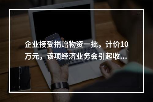 企业接受捐赠物资一批，计价10万元，该项经济业务会引起收入增