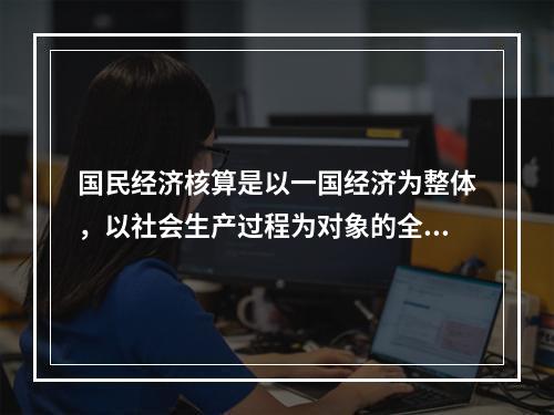 国民经济核算是以一国经济为整体，以社会生产过程为对象的全面、