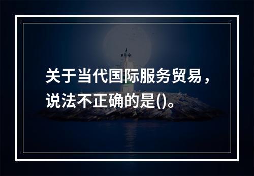 关于当代国际服务贸易，说法不正确的是()。