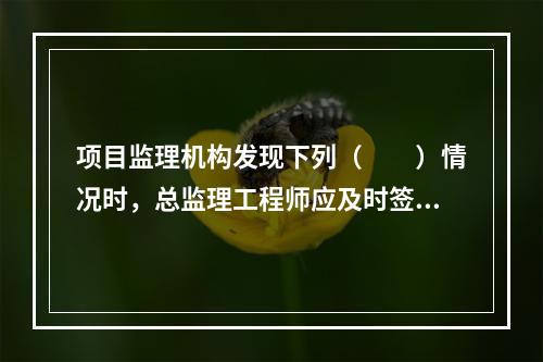 项目监理机构发现下列（　　）情况时，总监理工程师应及时签发