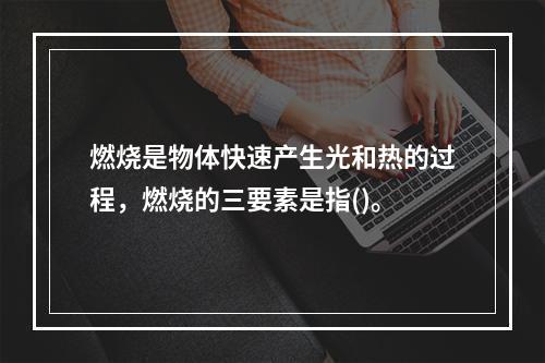 燃烧是物体快速产生光和热的过程，燃烧的三要素是指()。