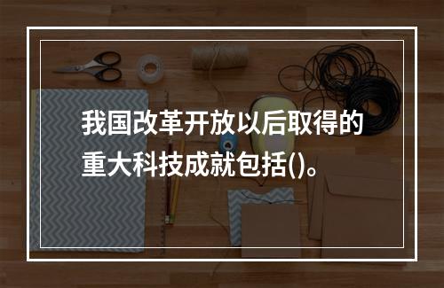 我国改革开放以后取得的重大科技成就包括()。