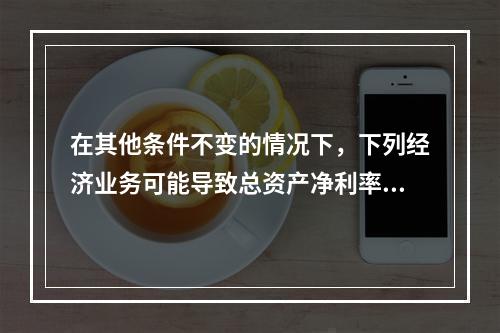 在其他条件不变的情况下，下列经济业务可能导致总资产净利率下降