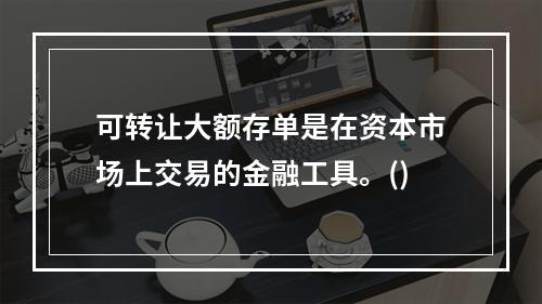 可转让大额存单是在资本市场上交易的金融工具。()