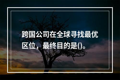 跨国公司在全球寻找最优区位，最终目的是()。