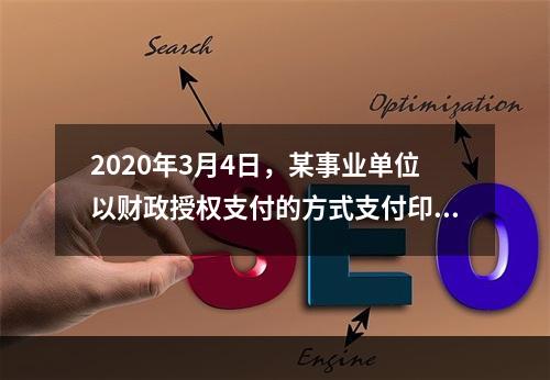 2020年3月4日，某事业单位以财政授权支付的方式支付印刷费