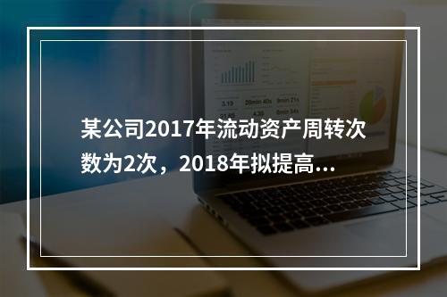 某公司2017年流动资产周转次数为2次，2018年拟提高到3