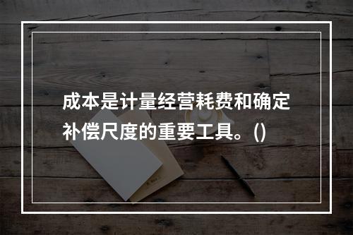 成本是计量经营耗费和确定补偿尺度的重要工具。()