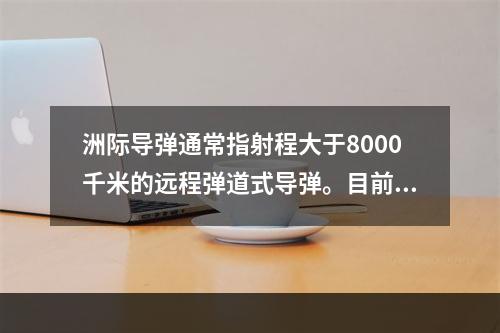 洲际导弹通常指射程大于8000千米的远程弹道式导弹。目前，中