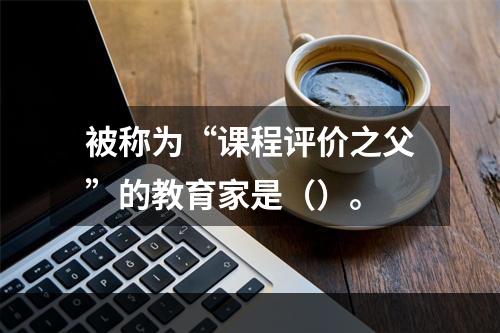 被称为“课程评价之父”的教育家是（）。