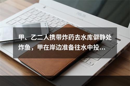 甲、乙二人携带炸药去水库僻静处炸鱼，甲在岸边准备往水中投掷炸