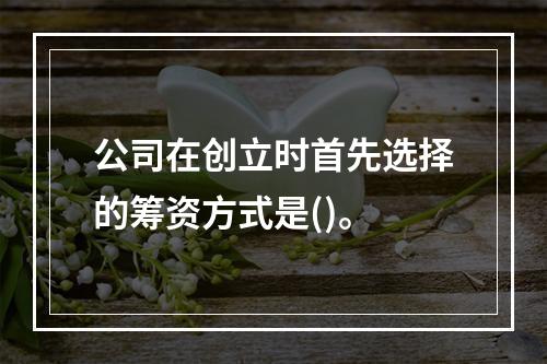 公司在创立时首先选择的筹资方式是()。