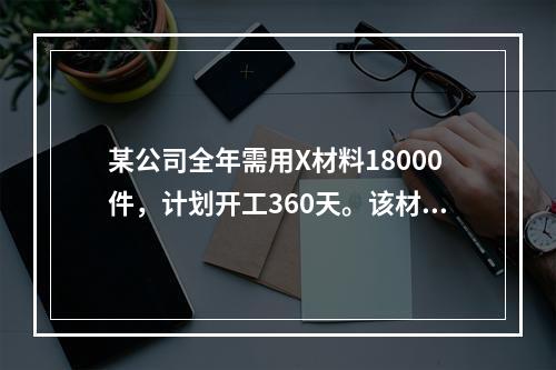 某公司全年需用X材料18000件，计划开工360天。该材料订