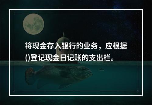 将现金存入银行的业务，应根据()登记现金日记账的支出栏。