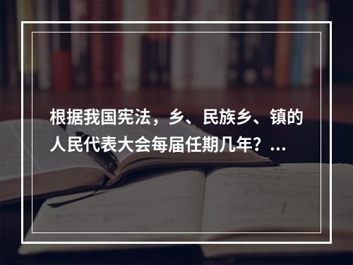 根据我国宪法，乡、民族乡、镇的人民代表大会每届任期几年？()