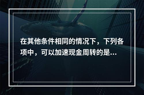 在其他条件相同的情况下，下列各项中，可以加速现金周转的是()