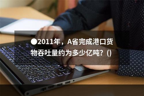 ●2011年，A省完成港口货物吞吐量约为多少亿吨？()