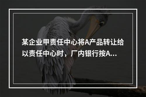 某企业甲责任中心将A产品转让给以责任中心时，厂内银行按A产品