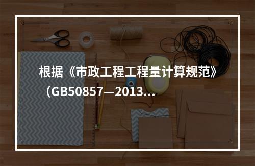 根据《市政工程工程量计算规范》（GB50857—2013），