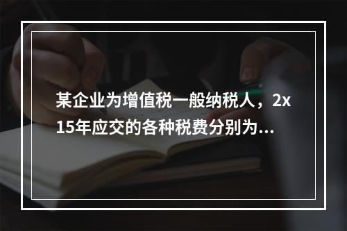 某企业为增值税一般纳税人，2x15年应交的各种税费分别为：增