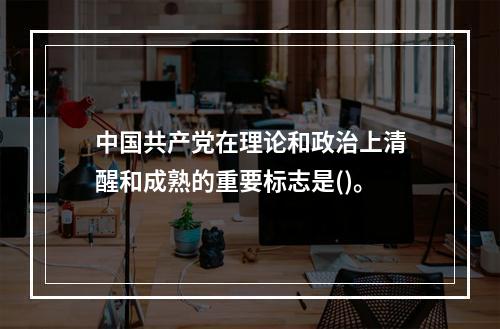 中国共产党在理论和政治上清醒和成熟的重要标志是()。