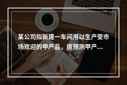 某公司拟新建一车间用以生产受市场欢迎的甲产品，据预测甲产品投