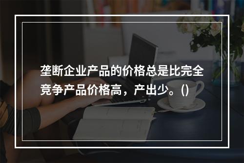 垄断企业产品的价格总是比完全竞争产品价格高，产出少。()