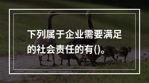 下列属于企业需要满足的社会责任的有()。